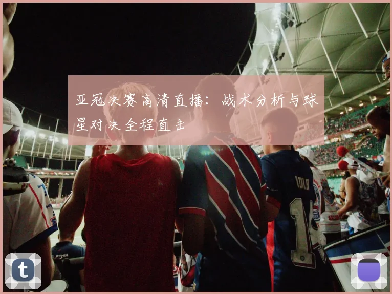 亚冠决赛高清直播:战术分析与球星对决全程直击