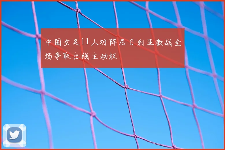 中国女足11人对阵尼日利亚激战全场争取出线主动权