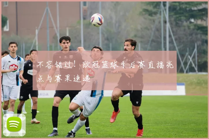 不容错过！欧冠篮球季后赛直播亮点与赛果速递