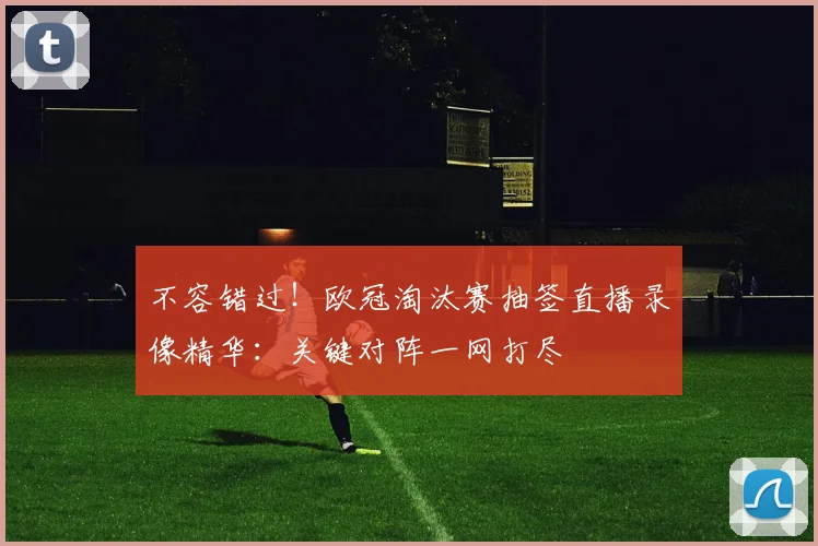 不容错过！欧冠淘汰赛抽签直播录像精华：关键对阵一网打尽