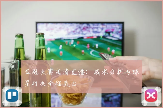 亚冠决赛高清直播：战术分析与球星对决全程直击