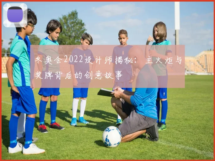 冬奥会2022设计师揭秘：主火炬与奖牌背后的创意故事