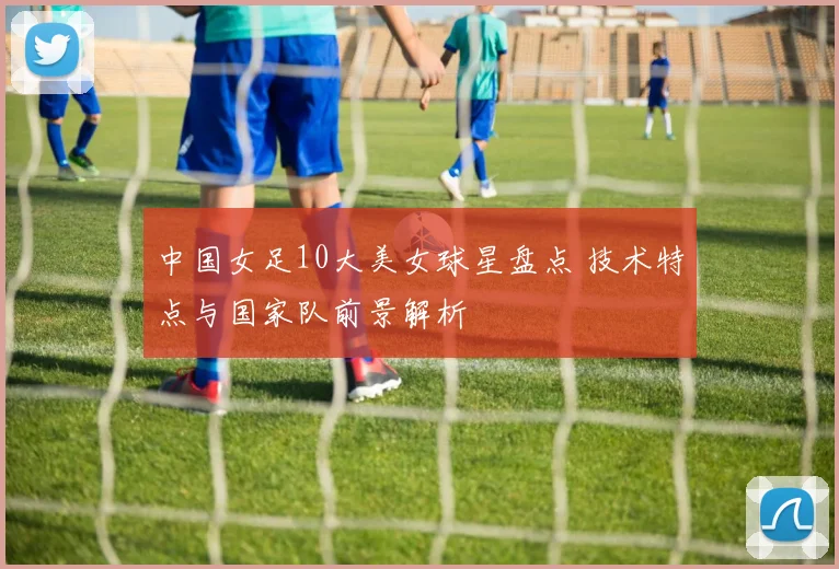中国女足10大美女球星盘点 技术特点与国家队前景解析