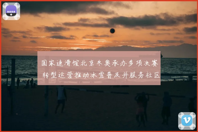 国家速滑馆北京冬奥承办多项决赛 转型运营推动冰雪普及并服务社区活动