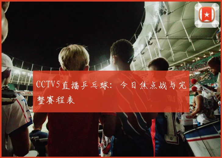 CCTV5直播乒乓球：今日焦点战与完整赛程表