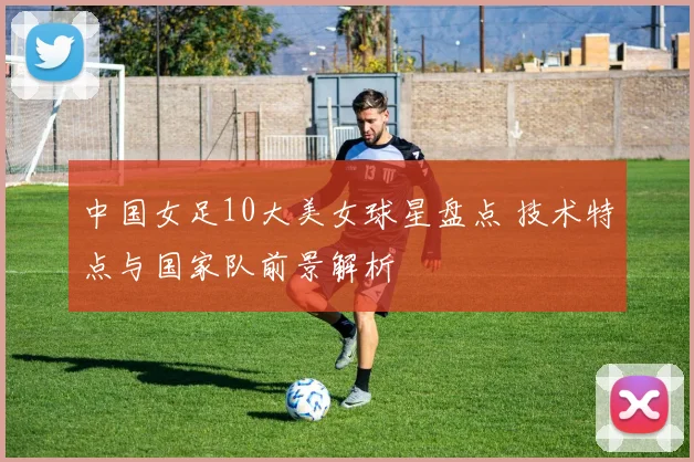 中国女足10大美女球星盘点 技术特点与国家队前景解析