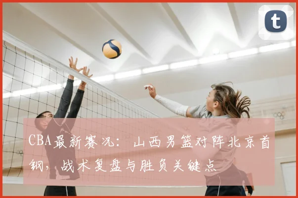 CBA最新赛况:山西男篮对阵北京首钢,战术复盘与胜负关键点