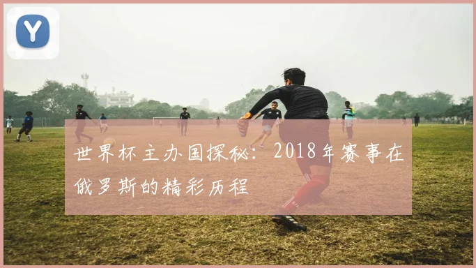 世界杯主办国探秘：2018年赛事在俄罗斯的精彩历程