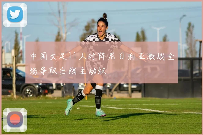 中国女足11人对阵尼日利亚激战全场争取出线主动权