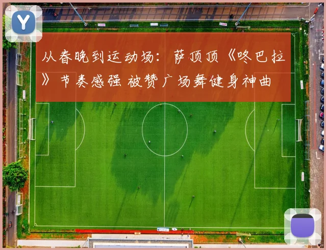 从春晚到运动场：萨顶顶《咚巴拉》节奏感强 被赞广场舞健身神曲